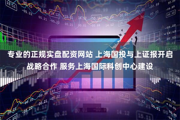 专业的正规实盘配资网站 上海国投与上证报开启战略合作 服务上海国际科创中心建设