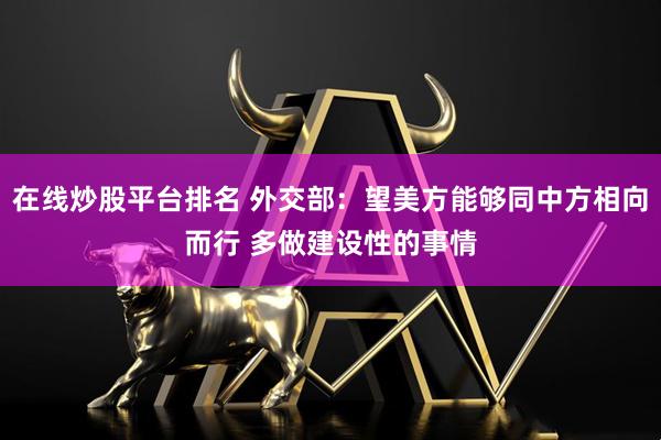 在线炒股平台排名 外交部：望美方能够同中方相向而行 多做建设性的事情