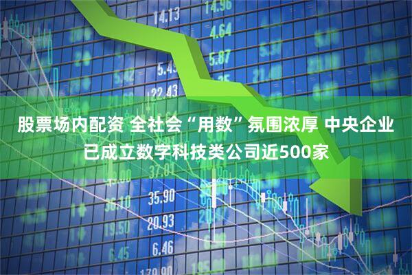 股票场内配资 全社会“用数”氛围浓厚 中央企业已成立数字科技类公司近500家