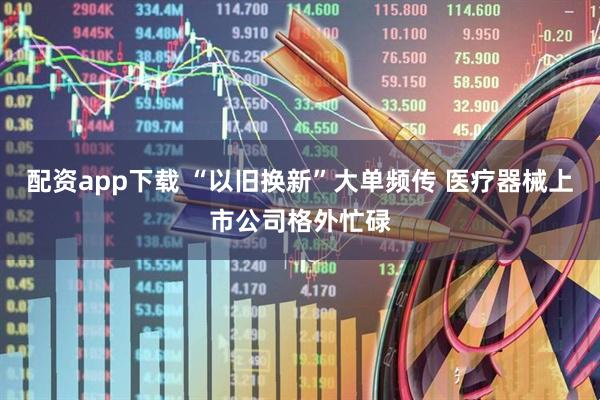 配资app下载 “以旧换新”大单频传 医疗器械上市公司格外忙碌