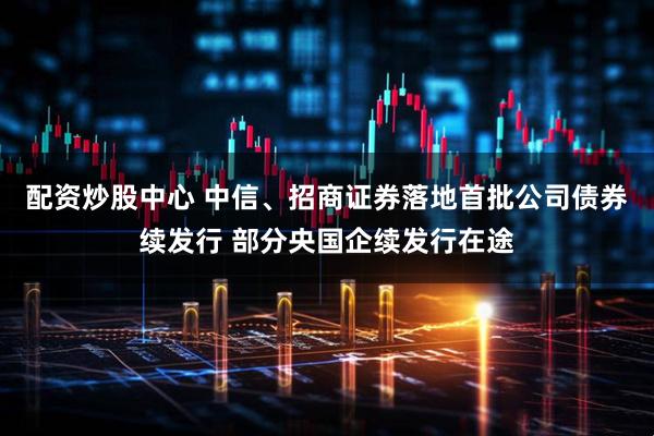 配资炒股中心 中信、招商证券落地首批公司债券续发行 部分央国企续发行在途