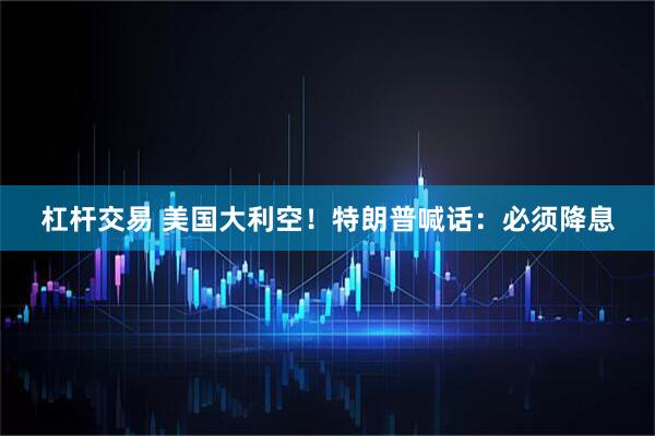 杠杆交易 美国大利空！特朗普喊话：必须降息