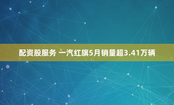 配资股服务 一汽红旗5月销量超3.41万辆