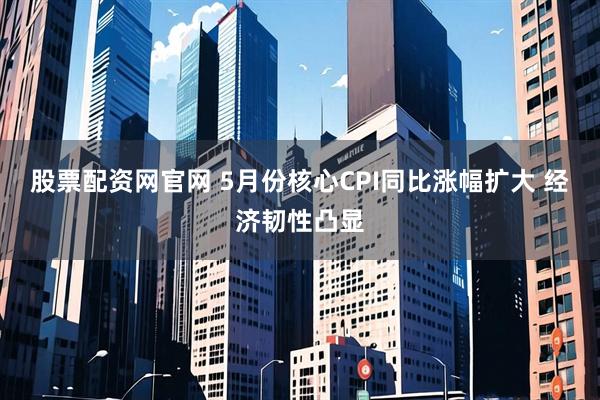 股票配资网官网 5月份核心CPI同比涨幅扩大 经济韧性凸显