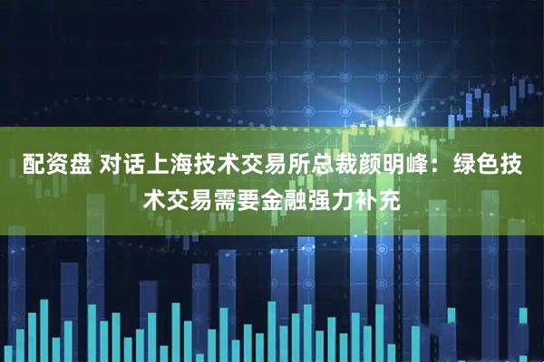 配资盘 对话上海技术交易所总裁颜明峰：绿色技术交易需要金融强力补充