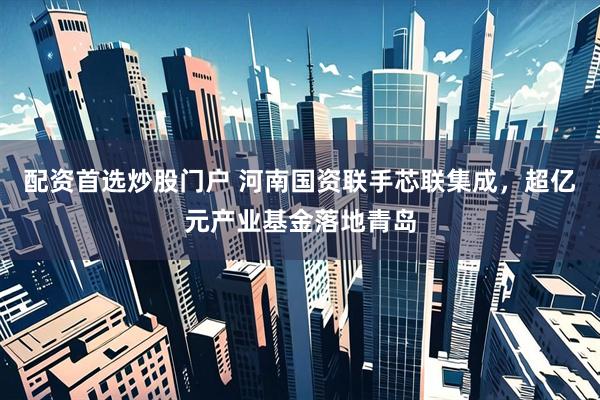 配资首选炒股门户 河南国资联手芯联集成，超亿元产业基金落地青岛