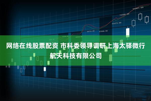 网络在线股票配资 市科委领导调研上海太驿微行航天科技有限公司