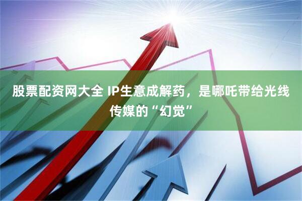 股票配资网大全 IP生意成解药，是哪吒带给光线传媒的“幻觉”