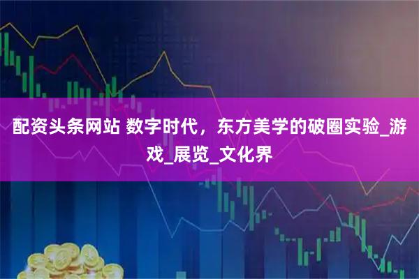 配资头条网站 数字时代，东方美学的破圈实验_游戏_展览_文化界