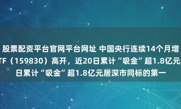 股票配资平台官网平台网址 中国央行连续14个月增持黄金，上海金ETF（159830）高开，近20日累计“吸金”超1.8亿元居深市同标的第一