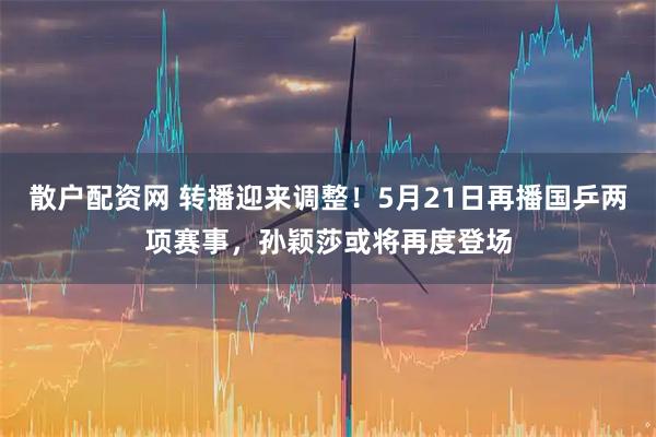 散户配资网 转播迎来调整！5月21日再播国乒两项赛事，孙颖莎或将再度登场