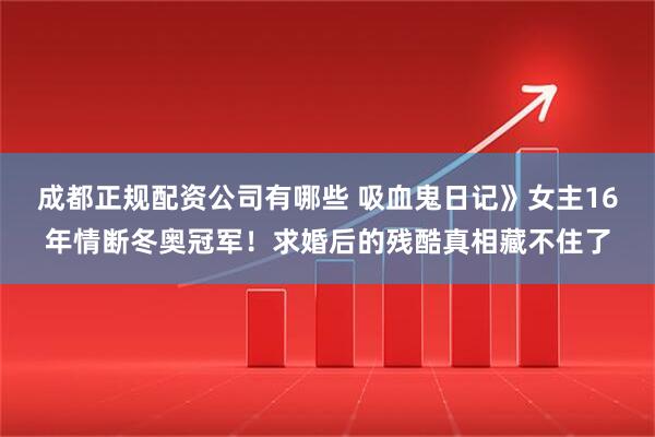 成都正规配资公司有哪些 吸血鬼日记》女主16年情断冬奥冠军！求婚后的残酷真相藏不住了