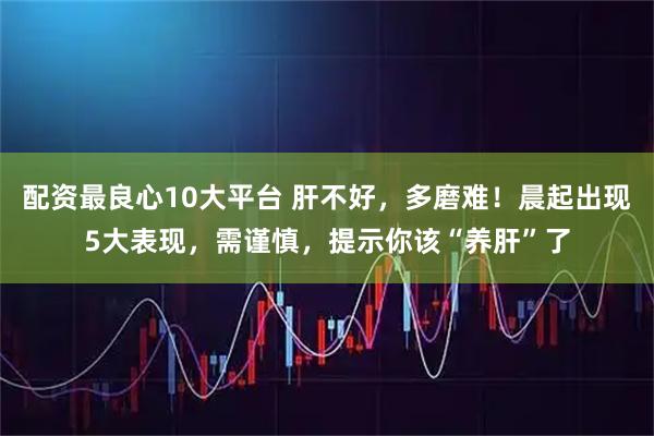 配资最良心10大平台 肝不好，多磨难！晨起出现5大表现，需谨慎，提示你该“养肝”了