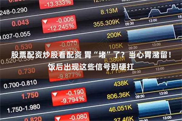 股票配资炒股看配资 胃“堵”了？当心胃潴留！饭后出现这些信号别硬扛