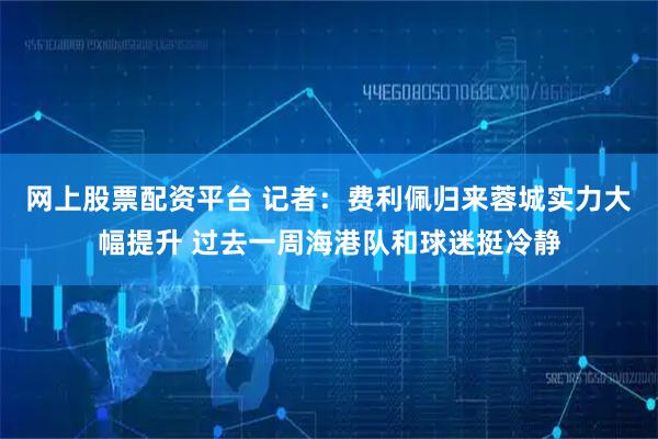 网上股票配资平台 记者：费利佩归来蓉城实力大幅提升 过去一周海港队和球迷挺冷静