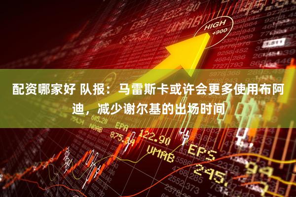 配资哪家好 队报：马雷斯卡或许会更多使用布阿迪，减少谢尔基的出场时间